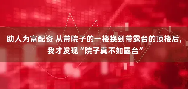 助人为富配资 从带院子的一楼换到带露台的顶楼后, 我才发现“院子真不如露台”