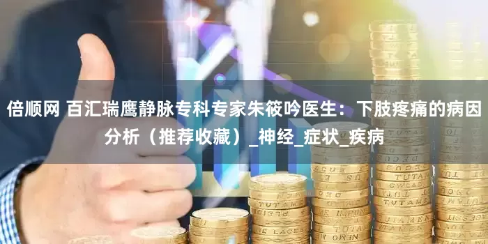 倍顺网 百汇瑞鹰静脉专科专家朱筱吟医生：下肢疼痛的病因分析（推荐收藏）_神经_症状_疾病