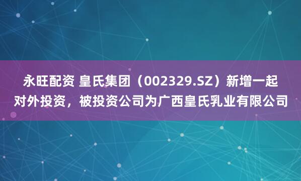 永旺配资 皇氏集团（002329.SZ）新增一起对外投资，被投资公司为广西皇氏乳业有限公司