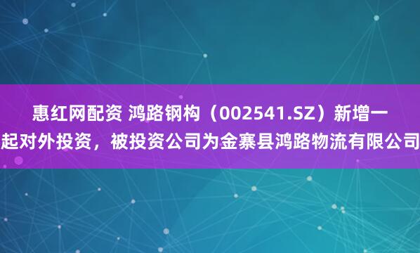 惠红网配资 鸿路钢构（002541.SZ）新增一起对外投资，被投资公司为金寨县鸿路物流有限公司