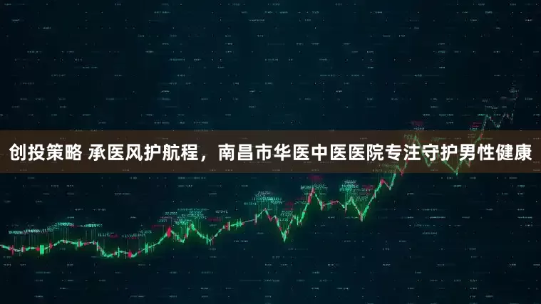 创投策略 承医风护航程，南昌市华医中医医院专注守护男性健康