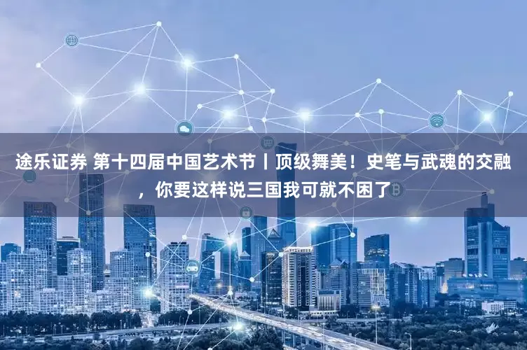 途乐证券 第十四届中国艺术节丨顶级舞美！史笔与武魂的交融，你要这样说三国我可就不困了