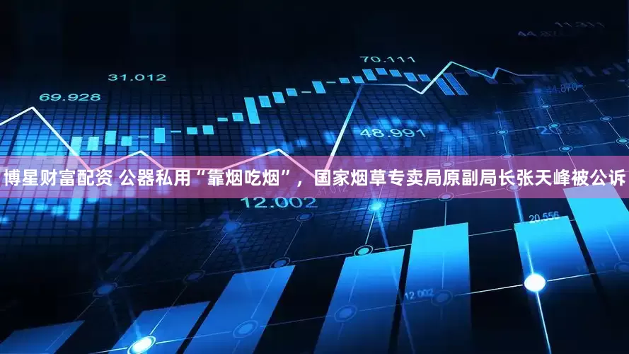 博星财富配资 公器私用“靠烟吃烟”，国家烟草专卖局原副局长张天峰被公诉