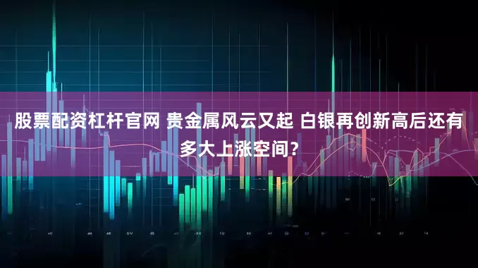 股票配资杠杆官网 贵金属风云又起 白银再创新高后还有多大上涨空间？