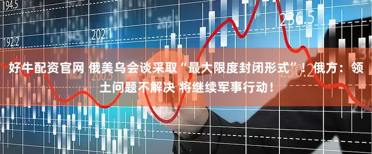 好牛配资官网 俄美乌会谈采取“最大限度封闭形式”！俄方：领土问题不解决 将继续军事行动！