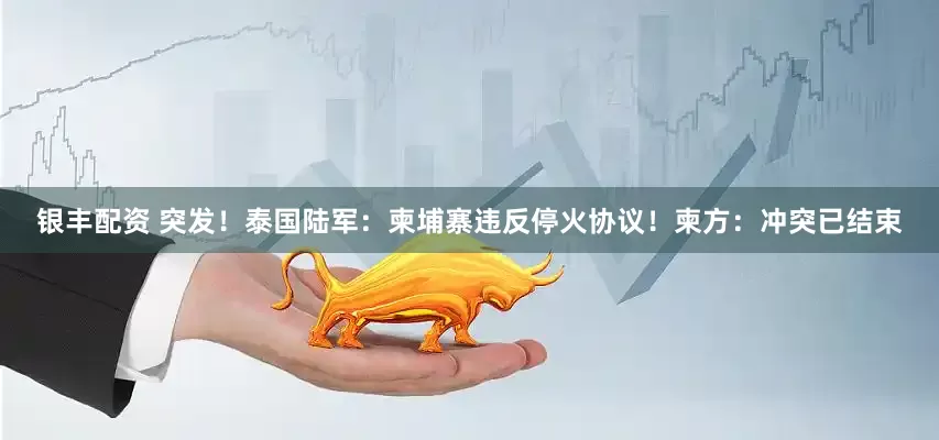 银丰配资 突发！泰国陆军：柬埔寨违反停火协议！柬方：冲突已结束
