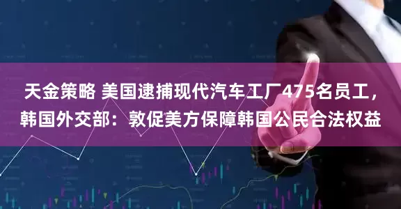 天金策略 美国逮捕现代汽车工厂475名员工，韩国外交部：敦促美方保障韩国公民合法权益