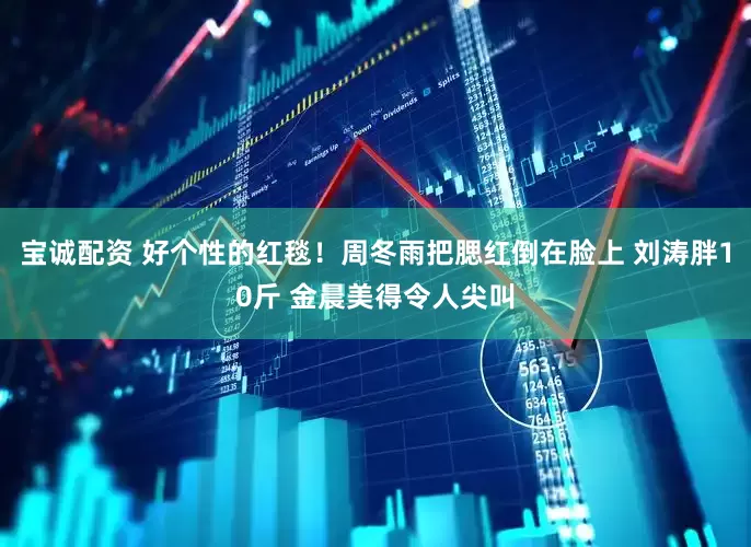 宝诚配资 好个性的红毯！周冬雨把腮红倒在脸上 刘涛胖10斤 金晨美得令人尖叫